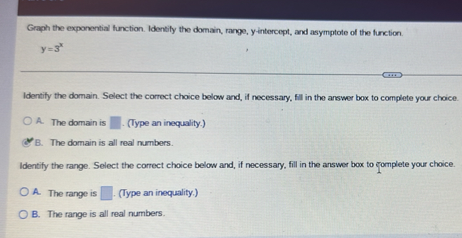 Graph the exponential function. Identify the domain, range, y-intercept, and asymptote of the function.
y=3^x
Identify the domain. Select the correct choice below and, if necessary, fill in the answer box to complete your choice.
A. The domain is □. (Type an inequality.)
B. The domain is all real numbers.
Identify the range. Select the correct choice below and, if necessary, fill in the answer box to complete your choice.
A. The range is □. (Type an inequality.)
B. The range is all real numbers.