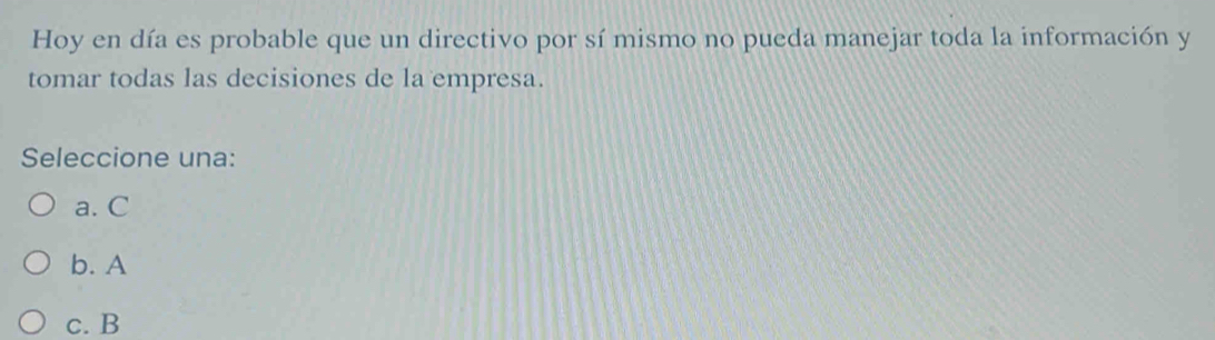 Hoy en día es probable que un directivo por sí mismo no pueda manejar toda la información y
tomar todas las decisiones de la empresa.
Seleccione una:
a. C
b. A
c. B