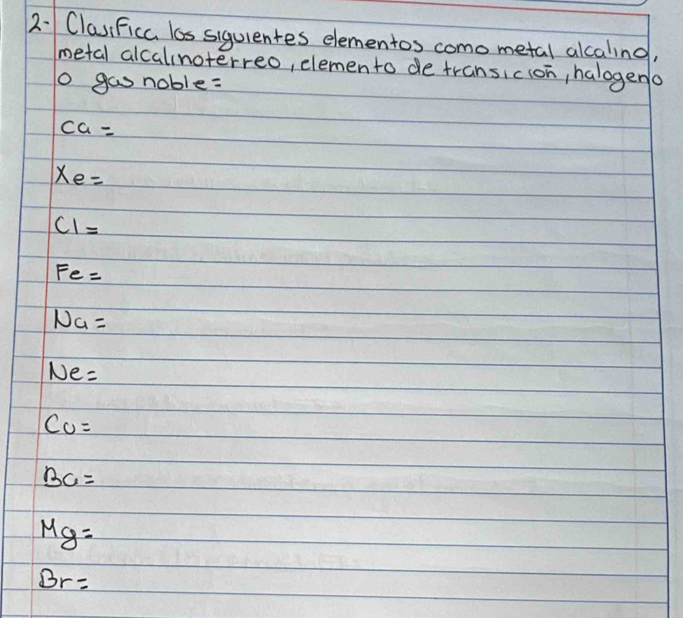 ClasiFicc los siguientes elementos como metal alcaling, 
metal alcalinoterreo, elemento de transicion, halogena 
o gas noble:
ca=
xe=
C1=
Fe=
Na=
Ne=
CO=
BC=
Mg=
Br=