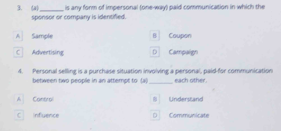 is any form of impersonal (one-way) paid communication in which the
sponsor or company is identified.
A Sample B Coupon
C Advertising D Campaign
4. Personal selling is a purchase situation involving a personal, paid-for communication
between two people in an attempt to (a) _each other.
A Control B Understand
C Influence D Communicate