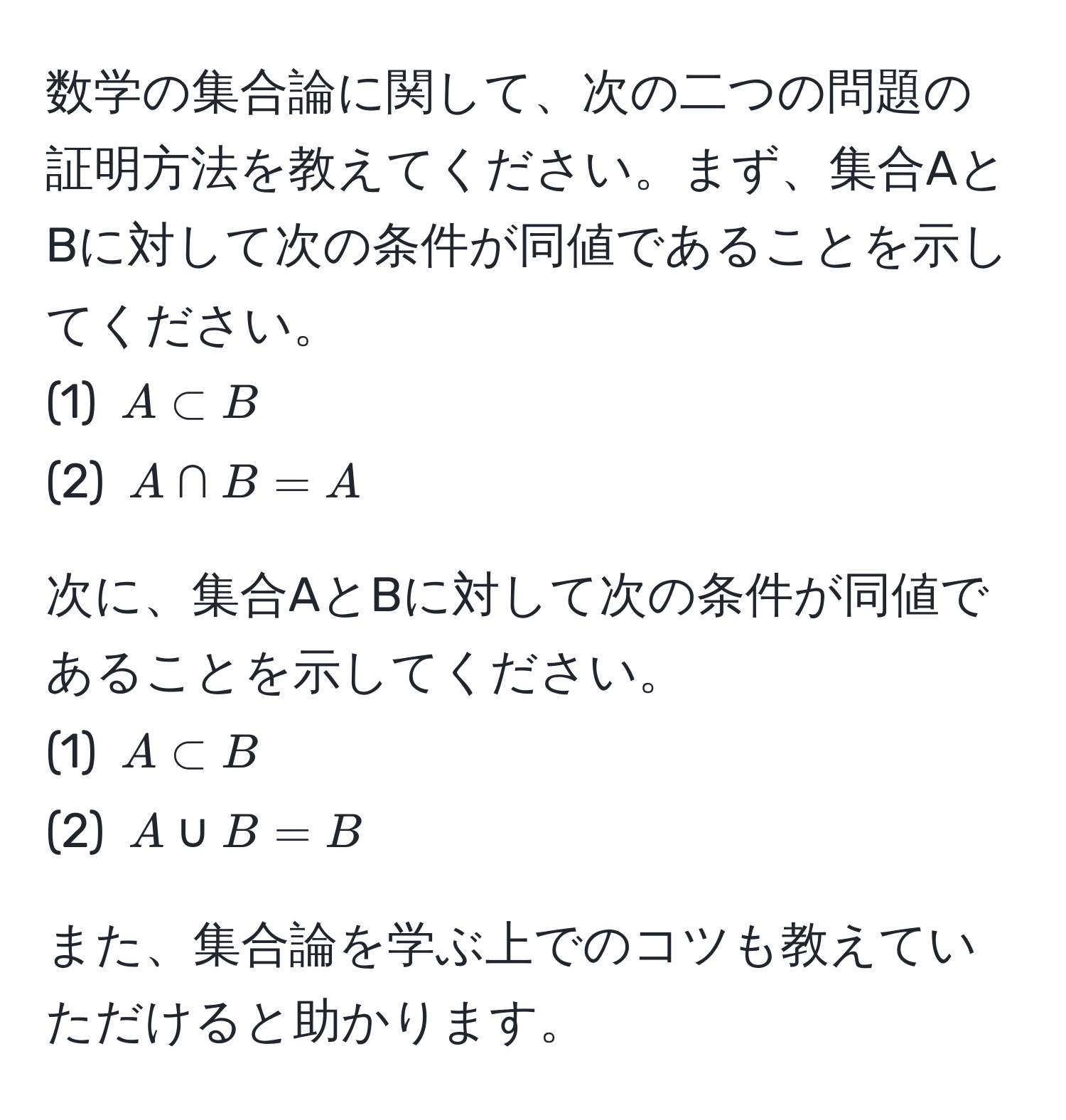 数学の集合論に関して、次の二つの問題の証明方法を教えてください。まず、集合AとBに対して次の条件が同値であることを示してください。  
(1) ( A ⊂ B )  
(2) ( A ∩ B = A )  

次に、集合AとBに対して次の条件が同値であることを示してください。  
(1) ( A ⊂ B )  
(2) ( A ∪ B = B )  

また、集合論を学ぶ上でのコツも教えていただけると助かります。