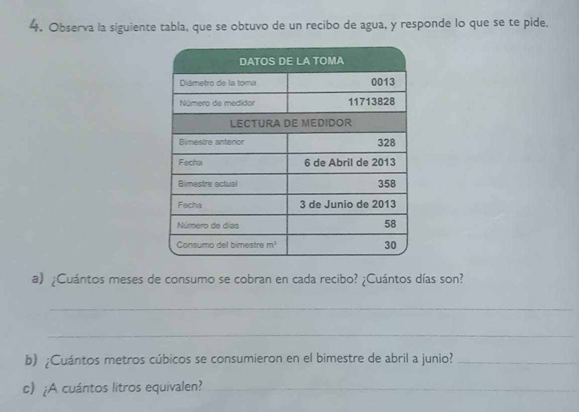 Observa la siguiente tabla, que se obtuvo de un recibo de agua, y responde lo que se te pide.
a) ¿Cuántos meses de consumo se cobran en cada recibo? ¿Cuántos días son?
_
_
b) ¿Cuántos metros cúbicos se consumieron en el bimestre de abril a junio?_
c) ¿A cuántos litros equivalen?_