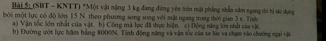 (SBT - KNTT) *Một vật nặng 3 kg đang đứng yên trên mặt phẳng nhằn nằm ngang thì bị tác dụng 
bởi một lực có độ lớn 15 N theo phương song song với mặt ngang trong thời gian 3 s. Tính: 
a) Vận tốc lớn nhất của vật. b) Công mà lực đã thực hiện. c) Động năng lớn nhất của vật. 
b) Đường ướt lực hãm bằng 8000N. Tính động năng và vận tốc của xe lúc va chạm vào chướng ngại vật.