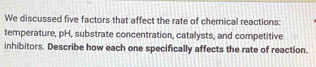 We discussed five factors that affect the rate of chemical reactions: 
temperature, pH, substrate concentration, catalysts, and competitive 
inhibitors. Describe how each one specifically affects the rate of reaction.