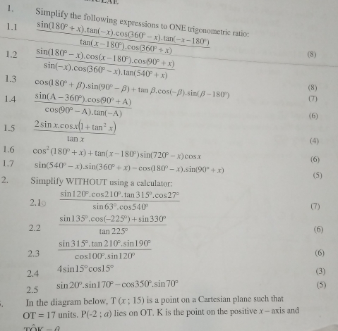 Simplify the following expressions to ONE trigonometric ratio:
1.1  (sin (180°+x).tan (-x).cos (360°-x).tan (-x-180°))/tan (x-180°).cos (360°+x) 
1.2  (sin (180°-x).cos (x-180°).cos (90°+x))/sin (-x).cos (360°-x).tan (540°+x) 
(8)
1.3 cos (180°+beta ).sin (90°-beta )+tan beta .cos (-beta ).sin (beta -180°)
(8)
1.4  (sin (A-360°).cos (90°+A))/cos (90°-A).tan (-A) 
(7)
1.5  (2sin x.cos x(1+tan^2x))/tan x 
(6)
(4)
1.6 (6)
1.7 cos^2(180°+x)+tan (x-180°)sin (720°-x)cos x
sin (540°-x).sin (360°+x)-cos (180°-x).sin (90°+x)
(5)
2. Simplify WITHOUT using a calculator:
2.1○  (sin 120°.cos 210°.tan 315°.cos 27°)/sin 63°.cos 540°  (7)
2.2  (sin 135°.cos (-225°)+sin 330°)/tan 225°  (6)
2.3  (sin 315°.tan 210°.sin 190°)/cos 100°.sin 120°  (6)
2.4 4sin 15°cos 15°
(3)
2.5 sin 20°.sin 170°-cos 350°.sin 70°
(5)
. In the diagram below, T(x;15) is a point on a Cartesian plane such that
OT=17units. P(-2;a) lies on OT. K is the point on the positive x - axis and
That OV-θ