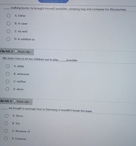 walking boots, he brought himself painkiller, sleeping bag and compass for this journey.
A. Either
B. In case
C. As well
D. In addition to
Câu hỏi: 2 Đánh dấu :
My sister tries to let her children out to play_ possible,
A. while
B. whenever
C. neither
D. since
Câu hỏi: 3 Đánh dấu :
_we bought a package tour to Germany, it wouldn't break the bank.
A. Since
B. Yet
C. Because of
D. However