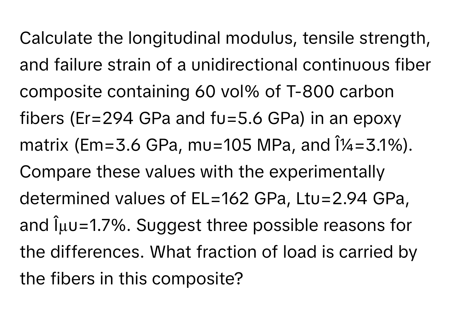 Calculate the longitudinal modulus, tensile strength, and failure strain of a unidirectional continuous fiber composite containing 60 vol% of T-800 carbon fibers (Er=294 GPa and fu=5.6 GPa) in an epoxy matrix (Em=3.6 GPa, mu=105 MPa, and Î¼=3.1%). Compare these values with the experimentally determined values of EL=162 GPa, Ltu=2.94 GPa, and Îµu=1.7%. Suggest three possible reasons for the differences. What fraction of load is carried by the fibers in this composite?