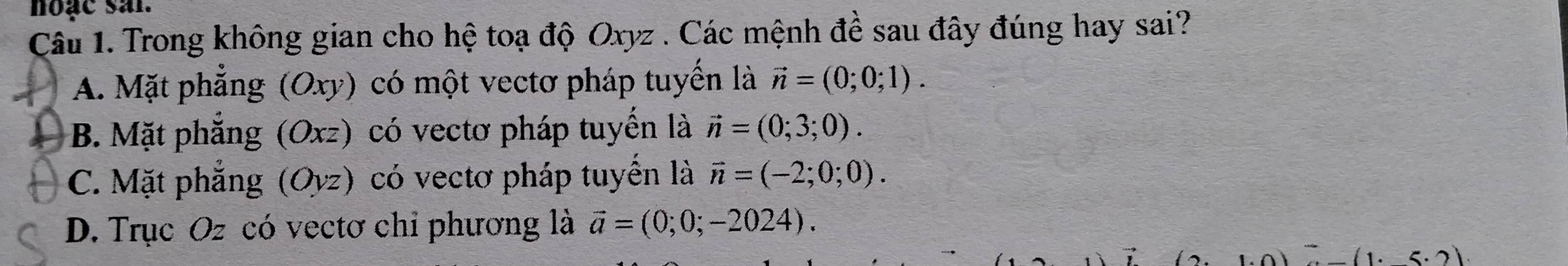 noạc sai.
Câu 1. Trong không gian cho hệ toạ độ Oxyz. Các mệnh đề sau đây đúng hay sai?
A. Mặt phẳng (Oxy) có một vectơ pháp tuyến là vector n=(0;0;1).
B. Mặt phẳng (Oxz) có vectơ pháp tuyển là vector n=(0;3;0).
C. Mặt phẳng (Oyz) có vectơ pháp tuyển là vector n=(-2;0;0).
D. Trục Oz có vectơ chỉ phương là vector a=(0;0;-2024).
5· 21.