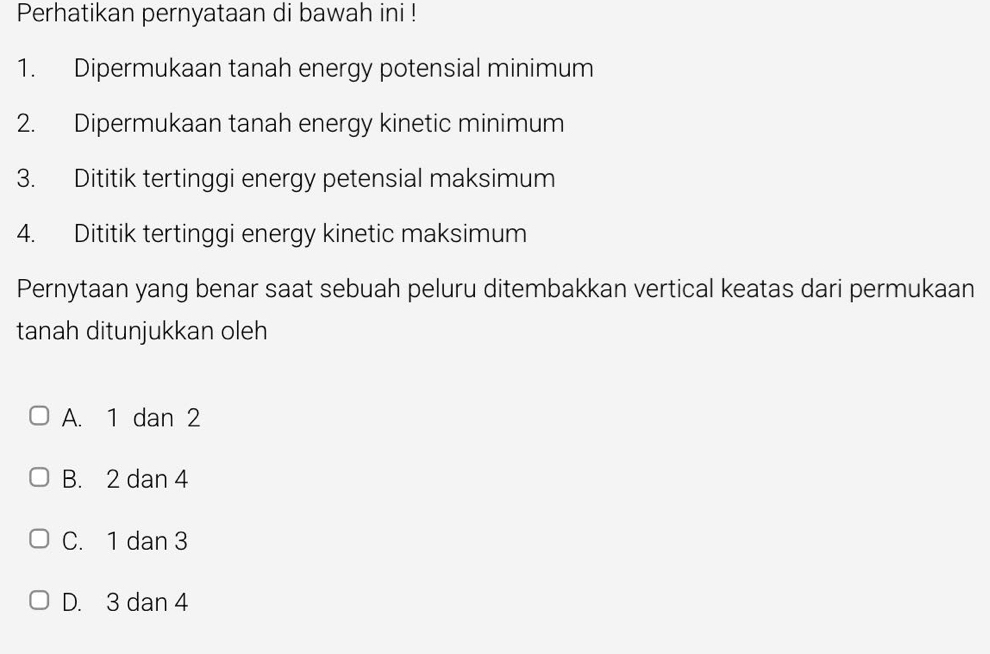 Perhatikan pernyataan di bawah ini !
1. Dipermukaan tanah energy potensial minimum
2. Dipermukaan tanah energy kinetic minimum
3. Dititik tertinggi energy petensial maksimum
4. Dititik tertinggi energy kinetic maksimum
Pernytaan yang benar saat sebuah peluru ditembakkan vertical keatas dari permukaan
tanah ditunjukkan oleh
A. 1 dan 2
B. 2 dan 4
C. 1 dan 3
D. 3 dan 4