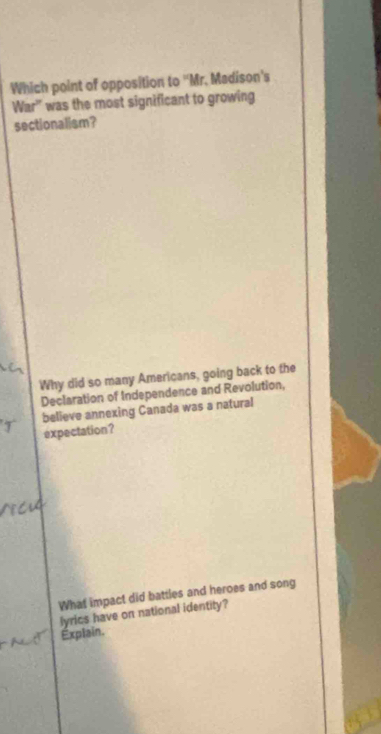 Which point of opposition to 'Mr. Madison's 
War'' was the most significant to growing 
sectionalism? 
Why did so many Americans, going back to the 
Declaration of Independence and Revolution, 
believe annexing Canada was a natural 
expectation? 
What impact did battles and heroes and song 
lyrics have on national identity? 
Explain.