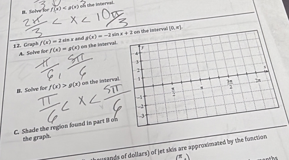 Solve for f(x) on the interval.
12. Graph f(x)=2sin x and g(x)=-2sin x+2 on the interval
[0,π ].
A. Solve for f(x)=g(x) on the interval.
B. Solve for f(x)>g(x) on the interval.
C. Shade the region found in part B on
the graph.
musands of dollars) of jet skis are approximated by the function
(π )
on ts