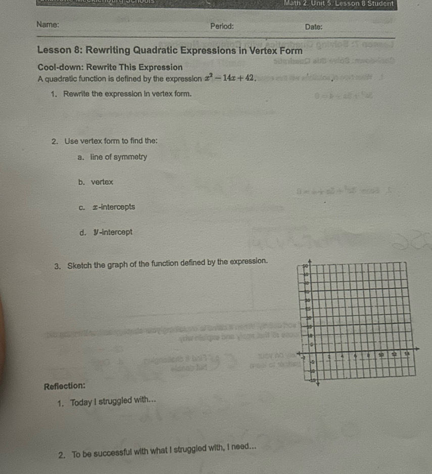 Math 2. Unit 5. Lesson 8 Student 
Name: Period: Date: 
Lesson 8: Rewriting Quadratic Expressions in Vertex Form 
Cool-down: Rewrite This Expression 
A quadratic function is defined by the expression x^2-14x+42. 
1. Rewrite the expression in vertex form. 
2. Use vertex form to find the: 
a. line of symmetry 
b. vertex 
c. x-intercepts 
d. Y-intercept 
3. Sketch the graph of the function defined by the expression. 
Reflection: 
1. Today I struggled with... 
2. To be successful with what I struggled with, I need...