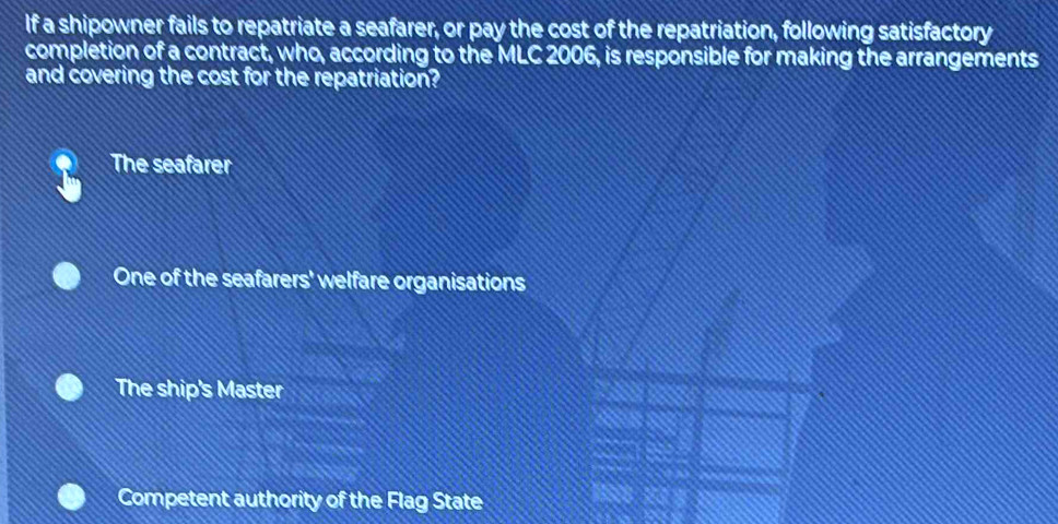 If a shipowner fails to repatriate a seafarer, or pay the cost of the repatriation, following satisfactory
completion of a contract, who, according to the MLC 2006, is responsible for making the arrangements
and covering the cost for the repatriation?
The seafarer
One of the seafarers' welfare organisations
The ship's Master
Competent authority of the Flag State