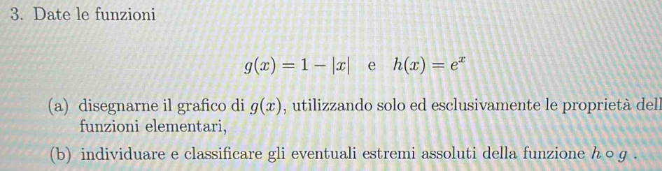 Date le funzioni
g(x)=1-|x| e h(x)=e^x
(a) disegnarne il grafico di g(x) , utilizzando solo ed esclusivamente le proprietà dell 
funzioni elementari, 
(b) individuare e classificare gli eventuali estremi assoluti della funzione h ○ g.