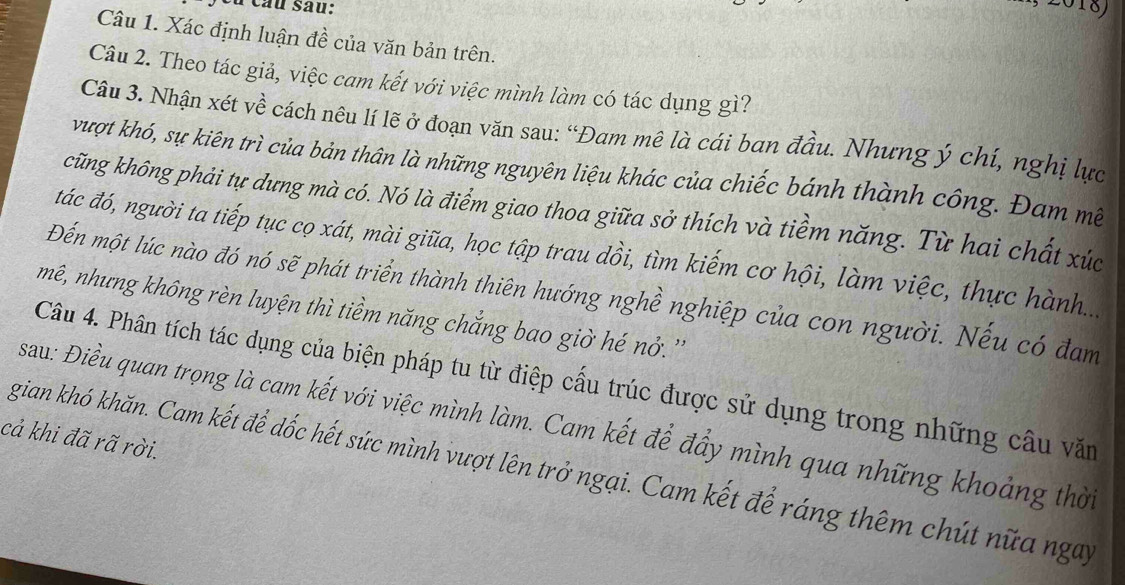 Du câu sau: 
2018) 
Câu 1. Xác định luận đề của văn bản trên. 
Câu 2. Theo tác giả, việc cam kết với việc mình làm có tác dụng gì? 
Câu 3. Nhận xét về cách nêu lí lẽ ở đoạn văn sau: “Đam mê là cái ban đầu. Nhưng ý chí, nghị lực 
vượt khó, sự kiên trì của bản thân là những nguyên liệu khác của chiếc bánh thành công. Đam mề 
cũng không phải tự dựng mà có. Nó là điểm giao thoa giữa sở thích và tiềm năng. Từ hai chất xúc 
tác đó, người ta tiếp tục cọ xát, mài giữa, học tập trau dồi, tìm kiếm cơ hội, làm việc, thực hành.... 
Đến một lúc nào đó nó sẽ phát triển thành thiên hướng nghề nghiệp của con người. Nếu có đam 
mê, nhưng không rèn luyện thì tiềm năng chắng bao giờ hé nở. '' 
Câu 4. Phân tích tác dụng của biện pháp tu từ điệp cấu trúc được sử dụng trong những câu văm 
sau: Điều quan trọng là cam kết với việc mình làm. Cam kết để đầy mình qua những khoảng thời 
cả khi đã rã rời. 
gian khó khăn. Cam kết để dốc hết sức mình vượt lên trở ngại. Cam kết để ráng thêm chút nữa ngày