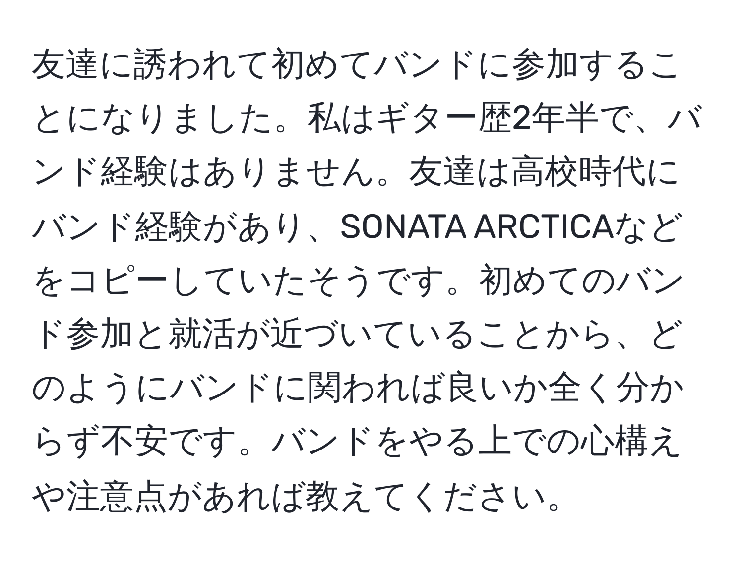 友達に誘われて初めてバンドに参加することになりました。私はギター歴2年半で、バンド経験はありません。友達は高校時代にバンド経験があり、SONATA ARCTICAなどをコピーしていたそうです。初めてのバンド参加と就活が近づいていることから、どのようにバンドに関われば良いか全く分からず不安です。バンドをやる上での心構えや注意点があれば教えてください。