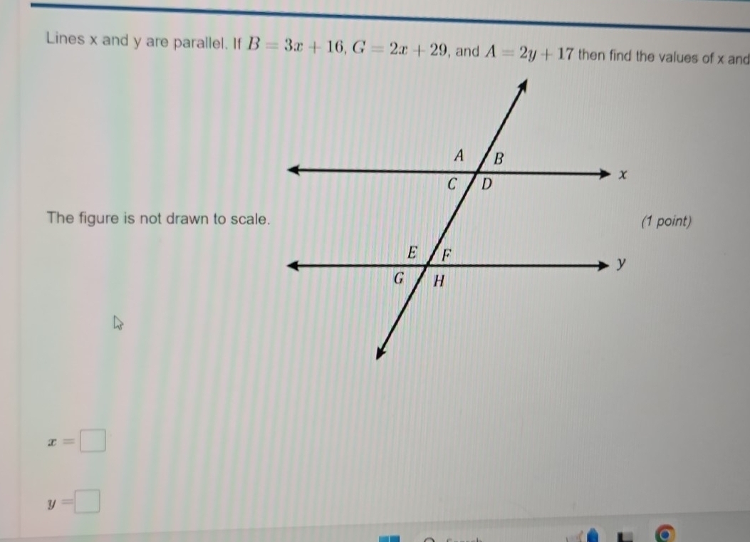 Lines x and y are parallel. If B=3x+16, G=2x+29 , and A=2y+17 then find the values of x and 
The figure is not drawn to scale.
x=□
y=□