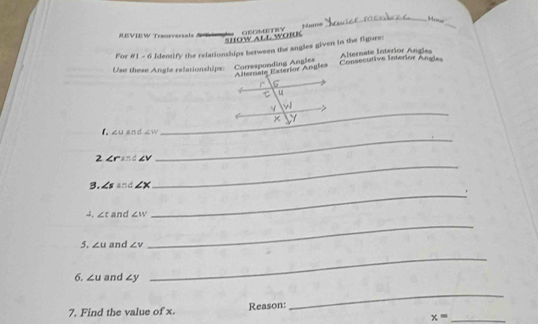 Monar 
SHOW ALL WORK GEOMETRY Name 
_ 
RBVIEW Transversals & V 
For #1 - 6 Identify the relationships between the angles given in the figure: 
Use these Angle relationships: Corresponding Angles Alternats Interior Angles 
Alternate Exterior Angles Consecutive Interior Angle 
_ 
_ 
1. ∠ U and ∠ W
_ 
_ 
2 ∠ r and ∠ V
3. ∠ s and ∠ X
~4. ∠ t and ∠ w
_ 
5. ∠ u and ∠ v
_ 
6. ∠ u and ∠ y
_ 
7. Find the value of x. Reason: 
_
x= _