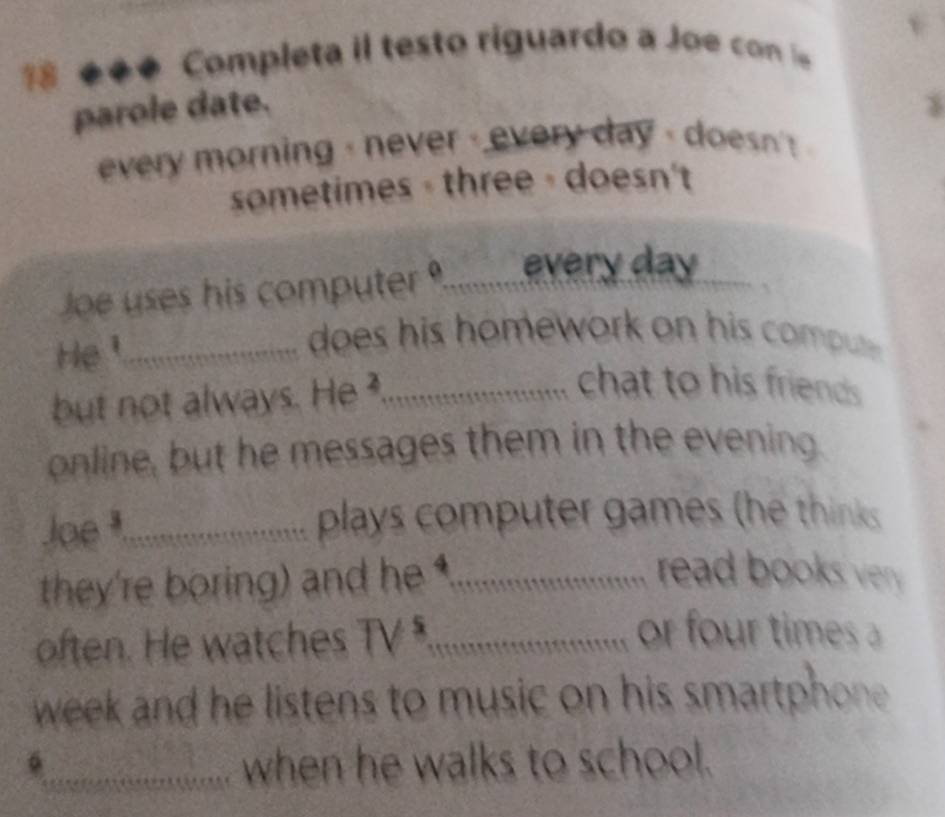 18 é ** Completa il testo riguardo a Joe co l 
parole date. 
every morning - never - every day - doesn ' 
sometimes - three - doesn't 
Joe uses his computer _every day
He¹_ 
does his homework on his comptt. 
but not always. He ._ 
chat to his friends 
online, but he messages them in the evening 
Joe _plays computer games (he thinks 
they're boring) and he _ 
read books ver . 
often. He watches TV ._ 
or four times
week and he listens to music on his smartphone . 
_when he walks to school.