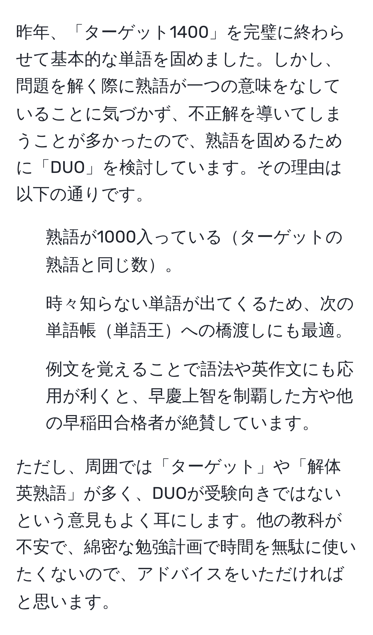 昨年、「ターゲット1400」を完璧に終わらせて基本的な単語を固めました。しかし、問題を解く際に熟語が一つの意味をなしていることに気づかず、不正解を導いてしまうことが多かったので、熟語を固めるために「DUO」を検討しています。その理由は以下の通りです。
1. 熟語が1000入っているターゲットの熟語と同じ数。
2. 時々知らない単語が出てくるため、次の単語帳単語王への橋渡しにも最適。
3. 例文を覚えることで語法や英作文にも応用が利くと、早慶上智を制覇した方や他の早稲田合格者が絶賛しています。

ただし、周囲では「ターゲット」や「解体英熟語」が多く、DUOが受験向きではないという意見もよく耳にします。他の教科が不安で、綿密な勉強計画で時間を無駄に使いたくないので、アドバイスをいただければと思います。