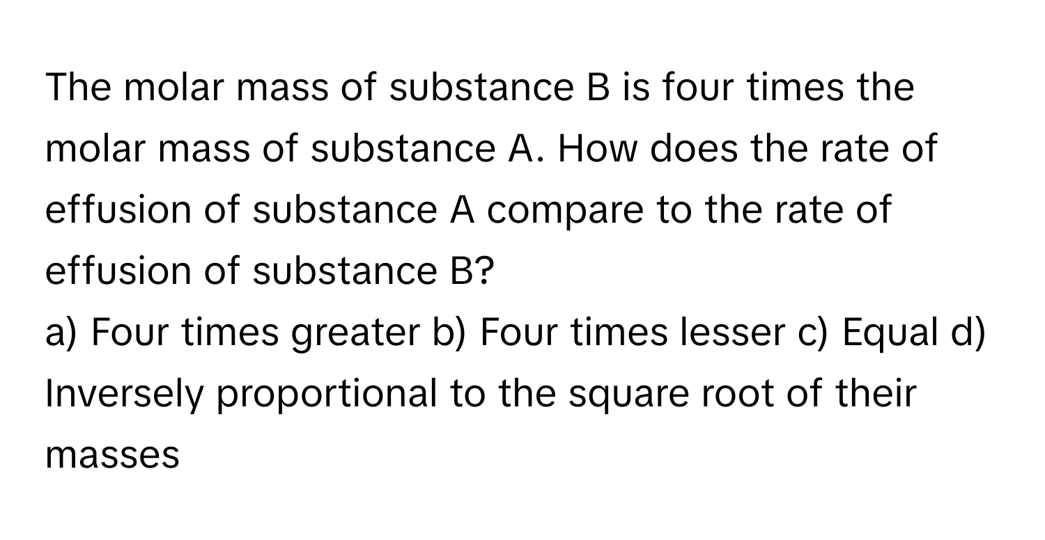 The molar mass of substance B is four times the molar mass of substance A. How does the rate of effusion of substance A compare to the rate of effusion of substance B?

a) Four times greater b) Four times lesser c) Equal d) Inversely proportional to the square root of their masses