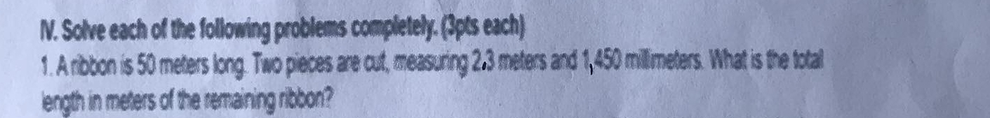 Solve each of the following problems completely. (3pts each) 
1. A ribbon is 50 meters long. Two pieces are cut, measuring 2.3 meters and 1,450 millimeters. What is the total 
length in meters of the remaining ribbon?