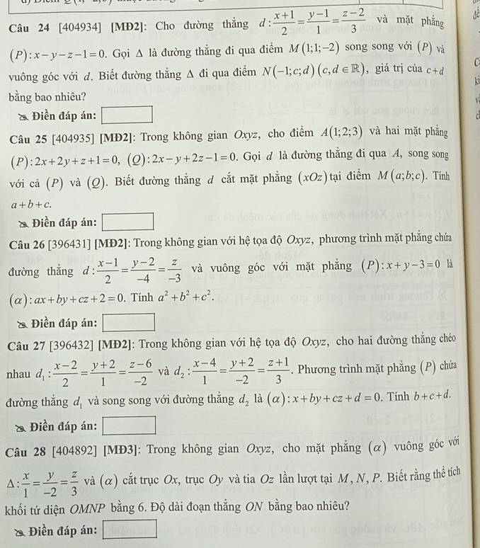 [404934] [MĐ2]: Cho đường thắng d :  (x+1)/2 = (y-1)/1 = (z-2)/3  và mặt phẳng
P):x-y-z-1=0. Gọi △ la đường thẳng đi qua điểm M(1;1;-2) song song với (P) và
C
vuông góc với d. Biết đường thắng △ di qua điểm N(-1;c;d)(c,d∈ R) , giá trị của c+d
ki
bằng bao nhiêu?
& Điền đáp án:
Câu 25 [404935] [MĐ2]: Trong không gian Oxyz, cho điểm A(1;2;3) và hai mặt phẳng
(P):2x+2y+z+1=0 , (Q): 2x-y+2z-1=0.  Gọi đ là đường thắng đi qua A, song song
với cả (P) và (Q). Biết đường thẳng d cắt mặt phẳng (xOz) tại điểm M(a;b;c). Tính
a+b+c.
& Điền đáp án: □
Câu 26 [396431] [MĐ2]: Trong không gian với hệ tọa độ Oxyz, phương trình mặt phẳng chứa
đường thẳng d: (x-1)/2 = (y-2)/-4 = z/-3  và vuông góc với mặt phẳng (P): x+y-3=0 là
(α): ax+by+cz+2=0. Tính a^2+b^2+c^2.
& Điền đáp án:
Câu 27 [396432] [MĐ2]: Trong không gian với hệ tọa độ Oxyz, cho hai đường thắng chéo
nhau d_1: (x-2)/2 = (y+2)/1 = (z-6)/-2  và d_2: (x-4)/1 = (y+2)/-2 = (z+1)/3 . Phương trình mặt phẳng (P) chứa
đường thẳng d_1 và song song với đường thắng d_2 là (alpha ):x+by+cz+d=0. Tính b+c+d.
Điền đáp án:
Câu 28 [404892] [MĐ3]: Trong không gian Oxyz, cho mặt phẳng (α) vuông góc với
A :  x/1 = y/-2 = z/3 va(alpha ) cắt trục Ox, trục Oy và tia Oz lần lượt tại M, N, P. Biết rằng thể tích
khối tứ diện OMNP bằng 6. Độ dài đoạn thẳng ON bằng bao nhiêu?
* Điền đáp án: