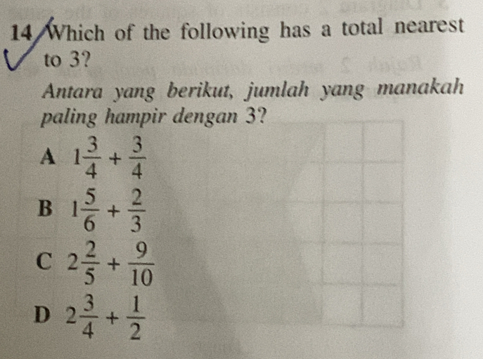 Which of the following has a total nearest
to 3?
Antara yang berikut, jumlah yang manakah
paling hampir dengan 3?
A 1 3/4 + 3/4 
B 1 5/6 + 2/3 
C 2 2/5 + 9/10 
D 2 3/4 + 1/2 