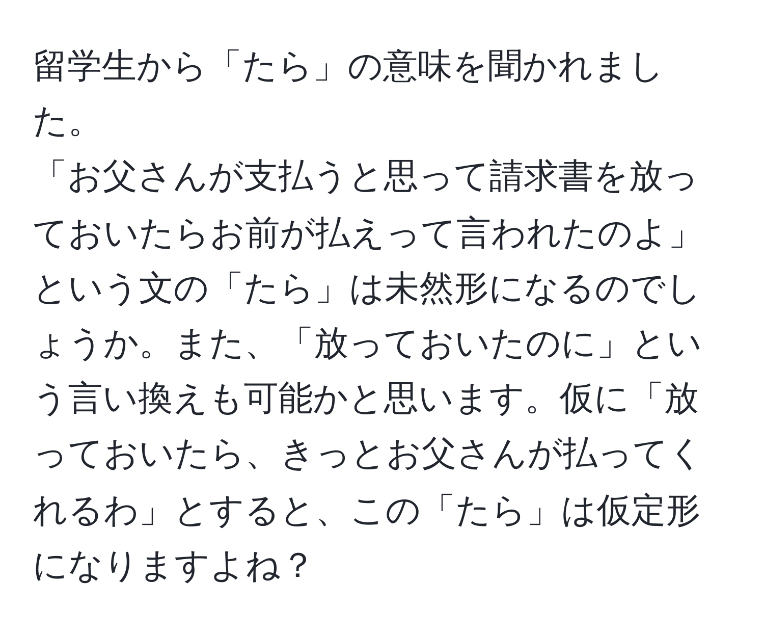 留学生から「たら」の意味を聞かれました。  
「お父さんが支払うと思って請求書を放っておいたらお前が払えって言われたのよ」という文の「たら」は未然形になるのでしょうか。また、「放っておいたのに」という言い換えも可能かと思います。仮に「放っておいたら、きっとお父さんが払ってくれるわ」とすると、この「たら」は仮定形になりますよね？