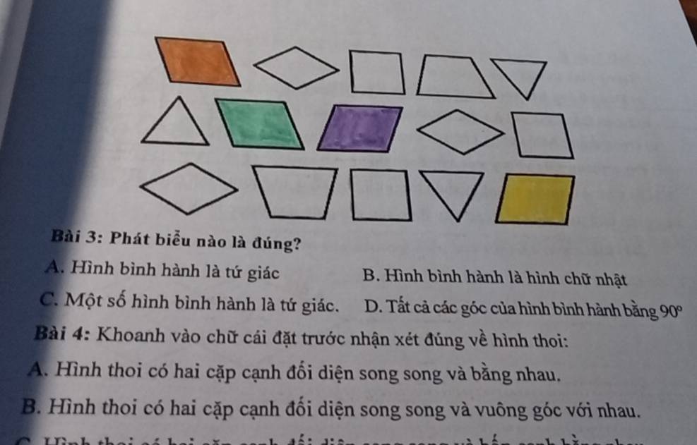 A. Hình bình hành là tứ giác B. Hình bình hành là hình chữ nhật
C. Một số hình bình hành là tứ giác. D. Tất cả các góc của hình bình hành bằng 6 90°
Bài 4: Khoanh vào chữ cái đặt trước nhận xét đúng về hình thoi:
A. Hình thoi có hai cặp cạnh đối diện song song và bằng nhau.
B. Hình thoi có hai cặp cạnh đối diện song song và vuông góc với nhau.