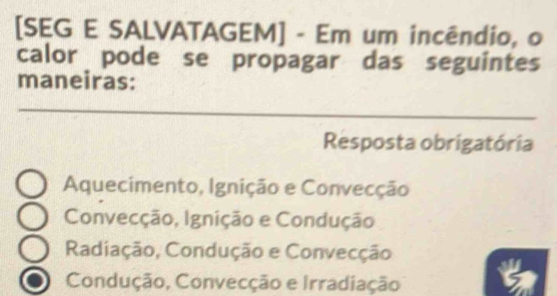 [SEG E SALVATAGEM] - Em um incêndio, o
calor pode se propagar das seguintes
maneiras:
Resposta obrigatória
Aquecimento, Ignição e Convecção
Convecção, Ignição e Condução
Radiação, Condução e Convecção
Condução, Convecção e Irradiação