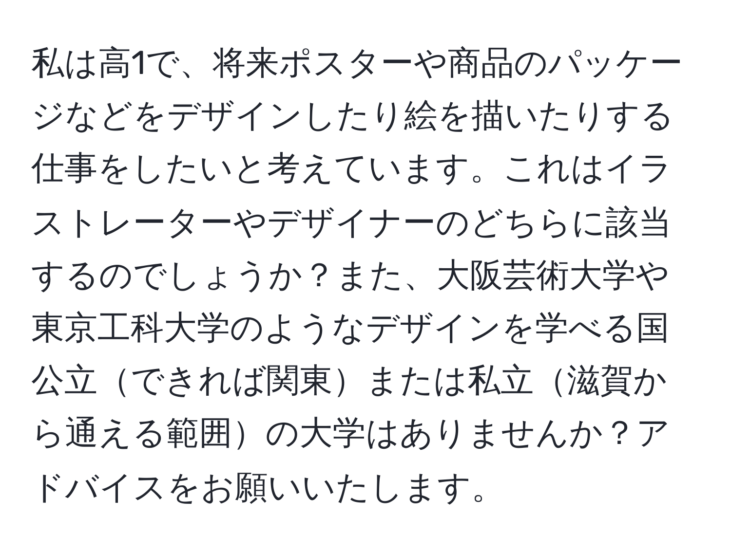 私は高1で、将来ポスターや商品のパッケージなどをデザインしたり絵を描いたりする仕事をしたいと考えています。これはイラストレーターやデザイナーのどちらに該当するのでしょうか？また、大阪芸術大学や東京工科大学のようなデザインを学べる国公立できれば関東または私立滋賀から通える範囲の大学はありませんか？アドバイスをお願いいたします。