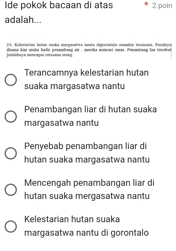 Ide pokok bacaan di atas 2 poin
adalah...
10. Kelestarian hutan suaka mergasatwa nantu digorontalo semakin terancam. Pasalnya
disana kini mulai hadir penambang air . mereka mencari emas. Penambang liar tersebut
jumlahnya mencapai ratusana orang
Terancamnya kelestarian hutan
suaka margasatwa nantu
Penambangan liar di hutan suaka
margasatwa nantu
Penyebab penambangan liar di
hutan suaka margasatwa nantu
Mencengah penambangan liar di
hutan suaka mergasatwa nantu
Kelestarian hutan suaka
margasatwa nantu di gorontalo