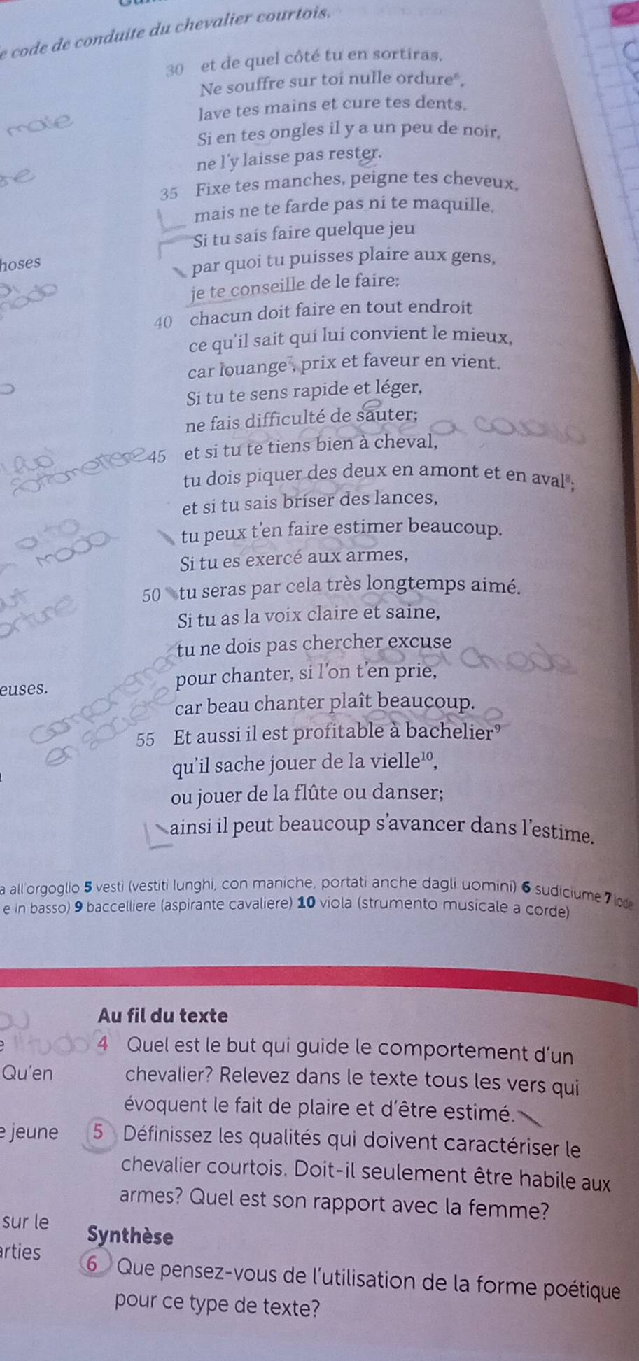 code de conduite du chevalier courtois,
30 et de quel côté tu en sortiras.
Ne souffre sur toi nulle ordure".
lave tes mains et cure tes dents.
Si en tes ongles il y a un peu de noir.
ne l'y laisse pas rester.
35 Fixe tes manches, peigne tes cheveux,
mais ne te farde pas ni te maquille.
Si tu sais faire quelque jeu
hoses
.  par quoi tu puisses plaire aux gens,
je te conseille de le faire:
40 chacun doit faire en tout endroit
ce qu'il sait qui luí convient le mieux,
car louange , prix et faveur en vient.
Si tu te sens rapide et léger,
ne fais difficulté de sauter;
45 et si tu te tiens bien à cheval,
tu dois piquer des deux en amont et en aval;
et si tu sais briser des lances,
tu peux t'en faire estimer beaucoup.
Si tu es exercé aux armes,
50 tu seras par cela très longtemps aimé.
Si tu as la voix claire et saine,
tu ne dois pas chercher excuse
euses.
pour chanter, si l’on t’en prie,
car beau chanter plaît beaucoup.
55 Et aussi il est profitable à bachelier
qu'il sache jouer de la vielle'º,
ou jouer de la flûte ou danser;
ainsi il peut beaucoup s’avancer dans l'estime.
a all'orgoglio 5 vesti (vestiti lunghi, con maniche, portati anche dagli uomini) 6sudiciume 7  c
e in basso) 9 baccelliere (aspirante cavaliere) 10 viola (strumento musicale a corde)
Au fil du texte
Quel est le but qui guide le comportement d'un
Qu'en chevalier? Relevez dans le texte tous les vers qui
évoquent le fait de plaire et d'être estimé.
jeune  5  Définissez les qualités qui doivent caractériser le
chevalier courtois. Doit-il seulement être habile aux
armes? Quel est son rapport avec la femme?
sur le Synthèse
rties  6 Que pensez-vous de l'utilisation de la forme poétique
pour ce type de texte?