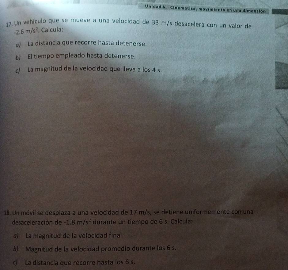 Unidad V. Cinemática, movimiento en una dimensión 
17. Un vehículo que se mueve a una velocidad de 33 m/s desacelera con un valor de
-2.6m/s^2. Calcula: 
a) La distancia que recorre hasta detenerse. 
b) El tiempo empleado hasta detenerse. 
c) La magnitud de la velocidad que Ileva a los 4 s. 
18. Un móvil se desplaza a una velocidad de 17 m/s, se detiene uniformemente con una 
desaceleración de -1.8m/s^2 durante un tiempo de 6 s. Calcula: 
σ) La magnitud de la velocidad final. 
b) Magnitud de la velocidad promedio durante los 6 s. 
c) La distancia que recorre hasta los 6 s.