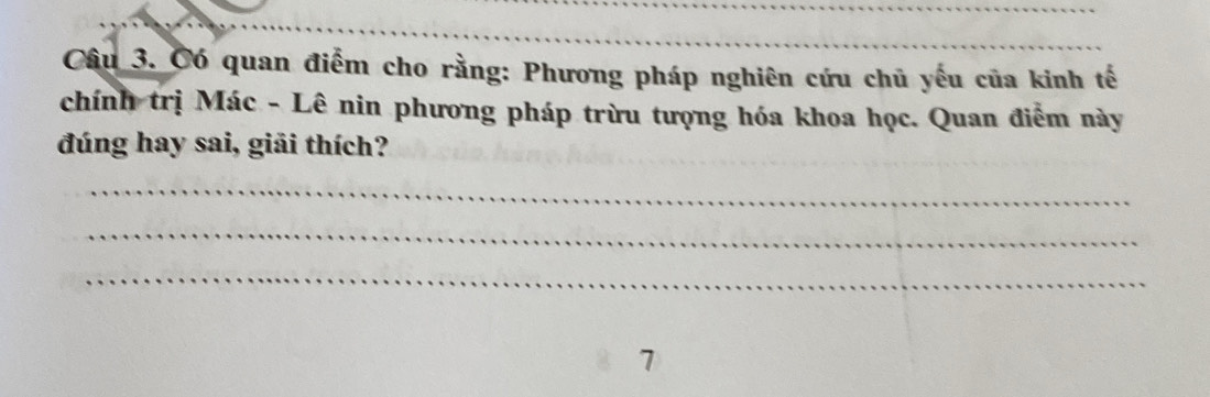 Có quan điểm cho rằng: Phương pháp nghiên cứu chủ yếu của kinh tế 
chính trị Mác - Lê nin phương pháp trừu tượng hóa khoa học. Quan điễm này 
đúng hay sai, giải thích? 
_ 
_ 
_ 
7