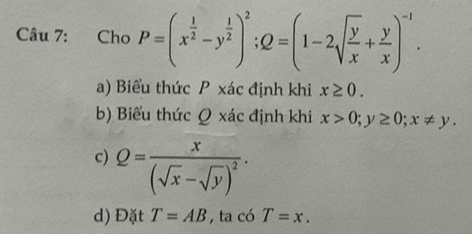 Cho P=(x^(frac 1)2-y^(frac 1)2)^2; Q=(1-2sqrt(frac y)x+ y/x )^-1.
a) Biểu thức P xác định khi x≥ 0.
b) Biểu thức Q xác định khi x>0; y≥ 0; x!= y.
c) Q=frac x(sqrt(x)-sqrt(y))^2·
d) Đặt T=AB , ta có T=x.