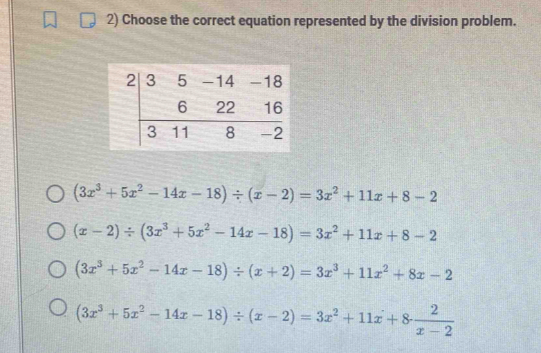 Choose the correct equation represented by the division problem.
(3x^3+5x^2-14x-18)/ (x-2)=3x^2+11x+8-2
(x-2)/ (3x^3+5x^2-14x-18)=3x^2+11x+8-2
(3x^3+5x^2-14x-18)/ (x+2)=3x^3+11x^2+8x-2
(3x^3+5x^2-14x-18)/ (x-2)=3x^2+11x+8 2/x-2 