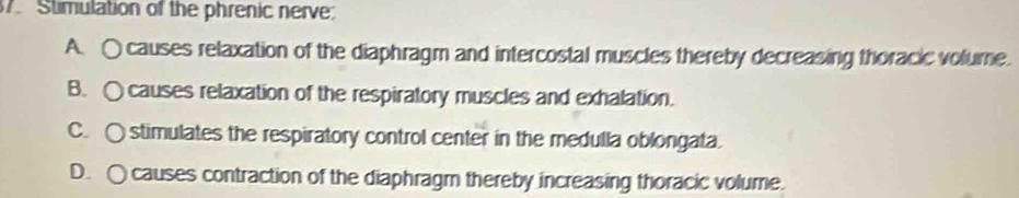 Stimulation of the phrenic nerve:
A. ○ causes relaxation of the diaphragm and intercostal muscles thereby decreasing thoracic volume.
B. ○ causes relaxation of the respiratory muscles and exhalation.
C. ○ stimulates the respiratory control center in the medulla oblongata.
D. ○ causes contraction of the diaphragm thereby increasing thoracic volume.