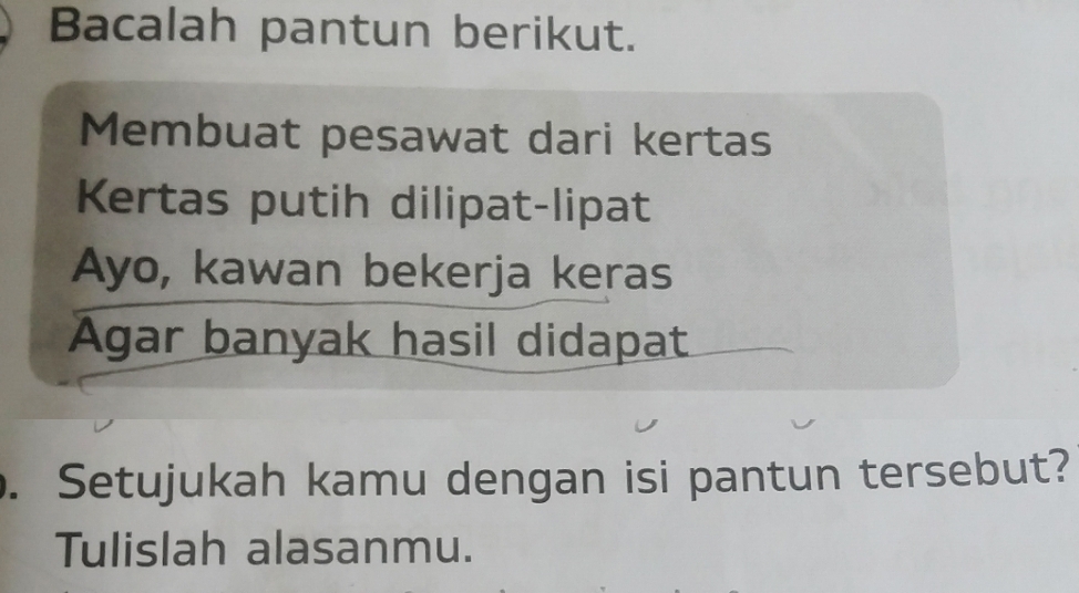 Bacalah pantun berikut. 
Membuat pesawat dari kertas 
Kertas putih dilipat-lipat 
Ayo, kawan bekerja keras 
Agar banyak hasil didapat 
. Setujukah kamu dengan isi pantun tersebut? 
Tulislah alasanmu.