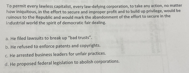 To permit every lawless capitalist, every law-defying corporation, to take any action, no matter
how iniquitous, in the effort to secure and improper profit and to build up privilege, would be
ruinous to the Republic and would mark the abandonment of the effort to secure in the
industrial world the spirit of democratic fair dealing.
a. He filed lawsuits to break up “bad trusts”.
b. He refused to enforce patents and copyrights.
c. He arrested business leaders for unfair practices.
d. He proposed federal legislation to abolish corporations.