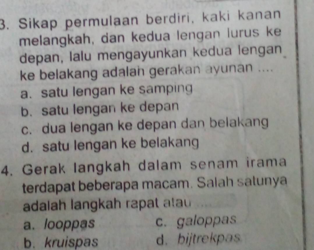 Sikap permulaan berdiri, kaki kanan
melangkah, dan kedua lengan lurus ke
depan, lalu mengayunkan kedua lengan
ke belakang adalan gerakan ayunan ....
a. satu lengan ke samping
b. satu lengan ke depan
c. dua lengan ke depan dan belakang
d. satu lengan ke belakang
4. Gerak langkah dalam senam irama
terdapat beberapa macam. Salah satunya
adalah langkah rapat atau
a. looppas c. galoppas
b.kruispas d. bijtrekpas