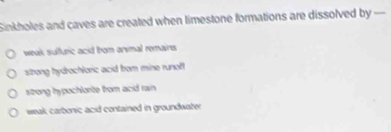 Sinkholes and caves are created when limestone formations are dissolved by -
weak sulfuric acid from onvimal remains
strong hydrochloric acid from mine runoft
strong hypochlorite from acid rain
weak carbonic acid contained in groundwater .