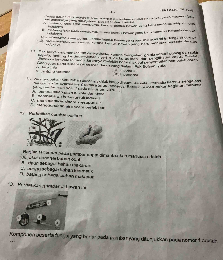 IPA / ASAJ / MGL-U
Kedua daur hidup hewan di atas terdapat perbedaan urutan siklusnya. Jenis metamorfosis
dan alasannya yang ditunjukkan pada gambar 1 adalah
A. metamorfosis tidak sempurna, karena bentuk hewan yang baru menetas mirip dengan
induknya
B. metamorfosis tidak sempurna, karena bentuk hewan yang baru menetas berbeda dengan
induknya
C metamorfosis sempurna, karena bentuk hewan vanq baru menetas mirip dengan induknya
D. metamorfosis sempurna, karena bentuk hewan yang baru menetas berbeda dengan
induknya
10. Pak Sofyan memeriksakan diri ke dokter karena mengalami gejala seperti pusing dan saki
kepala, jantung berdebar-debar, nyeri di dada, gelisah, dan penglihatan kabur. Setelah
diperiksa ternyata tekanan darahnya melebihi normal akibat penyempitan pembuluh darah
Gangguan pada sistem peredaran darah yang dialami Pak Sofyan, yaitu
A. leukimia C. hipotensi
B. jantung koroner D hipertensi
11. Air merupakan kebutuhan dasar makhluk hidup di bumi. Air selalu tersedia karena mengalam
sebuah siklus (perputaran) secara terus-menerus. Berikut ini merubakan kegiatan manusia
yang berdampak positif pada siklus air, yaitu ...
A pengaspalan jalan di kota dan desa
B. pembakaran hutan untuk industri
C. meningkatkan daerah resapan air
D. menggunakan air secara berlebihan
12. Perhatikan gambar berikut!
Bagian tanaman pada gambar dapat dimanfaatkan manusia adalah ....
A akar sebagai bahan obat
B. daun sebagai bahan makanan
C. bunga sebagai bahan kosmetik
D. batang sebagai bahan makanan
13. Perhatikan gambar di bawah ini!
Komponen beserta fungsi yang benar pada gambar yang ditunjukkan pada nomor 1 adalah