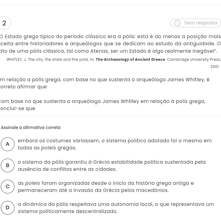 Sem resposta
O Estado grego típico do período clássico era a pólis: esta é ao menos a posição mais
aceita entre historiadores e arqueólogos que se dedicam ao estudo da antiguidade. O
ato de uma pólis clássica, tal como Atenas, ser um Estado é algo realmente inegável".
WHITLEY, J. The city, the state and the polis. In: The Archaeology of Ancient Greece. Cambridge University Press,
2001.
m relação a pólis grega, com base no que sustenta o arqueólogo James Whitley, é
orreto afirmar que
Com base no que sustenta o arqueólogo James Whtlley em relação à polis grega,
onclui-se que
Assinale a afirmativa correta
A
embora os costumes variassem, o sistema político adotado foi o mesmo em
todas as poleis gregas.
B o sistema da pólis garantiu à Grécia estabilidade política sustentada pela
ausência de conflitos entre as cidades.
C as poleis foram organizadas desde o início da história grega antiga e
permaneceram até a invasão da Grécia pelos macedônios.
D a dinâmica da pólis respeitava uma autonomia local, o que representava um
sistema politicamente descentralizado.