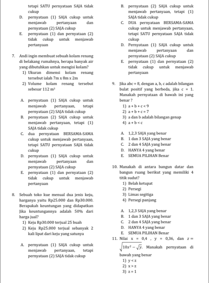 tetapi SATU pernyataan SAJA tidak B. pernyataan (2) SAJA cukup untuk
cukup menjawab pertanyaan, tetapi (1)
D. pernyataan (1) SAJA cukup untuk SAJA tidak cukup
menjawab pertanyaan dan C. DUA pernyataan BERSAMA-SAMA
pernyataan (2) SAJA cukup cukup untuk menjawab pertanyaan,
E. pernyataan (1) dan pernyataan (2) tetapi SATU pernyataan SAJA tidak
tidak cukup untuk menjawab cukup
pertanyaan D. Pernyataan (1) SAJA cukup untuk
menjawab pertanyaan
7. Andi ingin membuat sebuah kolam renang pernyataan (2) SAJA cukup dan
di belakang rumahnya, berapa banyak air E. pernyataan (1) dan pernyataan (2)
yang dibutuhkan untuk mengisi kolam? tidak cukup untuk menjawab
1) Ukuran dimensi kolam renang pertanyaan
tersebut ialah 7m* 8m* 2m
2) Volume kolam renang tersebut 9. Jika abc =8 , dengan a, b, c adalah bilangan
sebesar 112m^3 bulat positif yang berbeda, jika c=1.
Manakah pernyataan di bawah ini yang
A. pernyataan (1) SAJA cukup untuk benar ?
menjawab pertanyaan, tetapi 1) a+b+c<9</tex>
pernyataan (2) SAJA tidak cukup 2) a+b+c=7
B. pernyataan (2) SAJA cukup untuk 3) a dan b adalah bilangan genap
menjawab pertanyaan, tetapi (1) 4) a+b
SAJA tidak cukup
C. dua pernyataan BERSAMA-SAMA A. 1,2,3 SAJA yang benar
cukup untuk menjawab pertanyaan, B. 1 dan 3 SAJA yang benar
tetapi SATU pernyataan SAJA tidak C. 2 dan 4 SAJA yang benar
cukup D. HANYA 4 yang benar
D. pernyataan (1) SAJA cukup untuk E. SEMUA PILIHAN Benar
menjawab pertanyaan dan
pernyataan (2) SAJA cukup 10. Manakah di antara bangun datar dan
E. pernyataan (1) dan pernyataan (2) bangun ruang berikut yang memiliki 4
tidak cukup untuk menjawab titik sudut?
pertanyaan 1) Belah ketupat
2) Persegi
8. Sebuah toko kue menual dua jenis keju, 3) Limas segitiga
harganya yaitu Rp25.000 dan Rp30.000. 4) Persegi panjang
Berapakah keuntungan yang didapatkan
Jika keuntungannya adalah 50% dari A. 1,2,3 SAJA yang benar
harga jual? B. 1 dan 3 SAJA yang benar
1) Keju Rp30.000 terjual 25 buah C. 2 dan 4 SAJA yang benar
2) Keju Rp25.000 terjual sebanyak 2 D. HANYA 4 yang benar
kali lipat dari keju yang satunya E. SEMUA PILIHAN Benar
11. Nilai x=0.4,y=0.36 , dan z=
A. pernyataan (1) SAJA cukup untuk sqrt(10x^2-sqrt y). Manakah pernyataan di
menjawab pertanyaan, tetapi
pernyataan (2) SAJA tidak cukup bawah yang benar
1) y
2) x>z
3) z=1