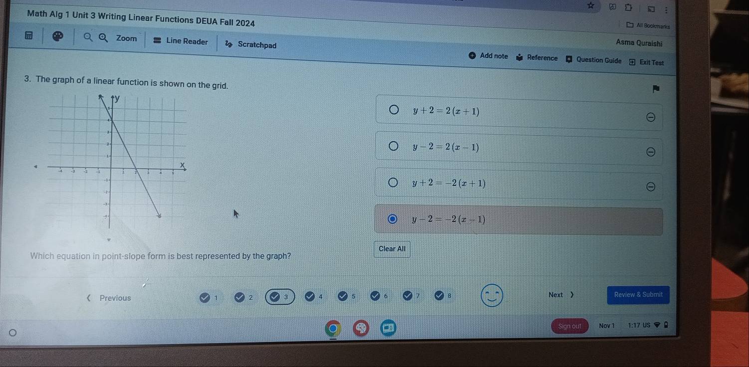 Math Alg 1 Unit 3 Writing Linear Functions DEUA Fall 2024
All Bookmarks
Zoom
n Line Reader Scratchpad
Asma Quraishi
Add note Reference Question Guide Exit Test
3. The graph of a linear function is shown on the grid.
y+2=2(x+1)
y-2=2(x-1)
y+2=-2(x+1)
y-2=-2(x-1)
Clear All
Which equation in point-slope form is best represented by the graph?
Next
《Previous Review & Submit
Sign ou Nov 1 1:17 US