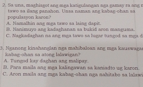 Sa una, maghisgot ang mga katigulangan nga gamay ra ang r
tawo sa ilang panahon. Unsa naman ang kabag-ohan sa
populasyon karon?
A. Namalhin ang mga tawo sa laing dapit.
B. Nanimuyo ang kadaghanan sa bukid aron manguma.
C. Nagkadaghan na ang mga tawo sa lugar tungod sa mga d
3. Nganong kinahanglan nga mahibaloan ang mga kauswagar
kabag-ohan sa atong lalawigan?
A. Tungod kay daghan ang malipay.
B. Para maila ang mga kalingawan sa kaniadto ug karon.
C. Aron maila ang mga kabag-ohan nga nahitabo sa lalawi