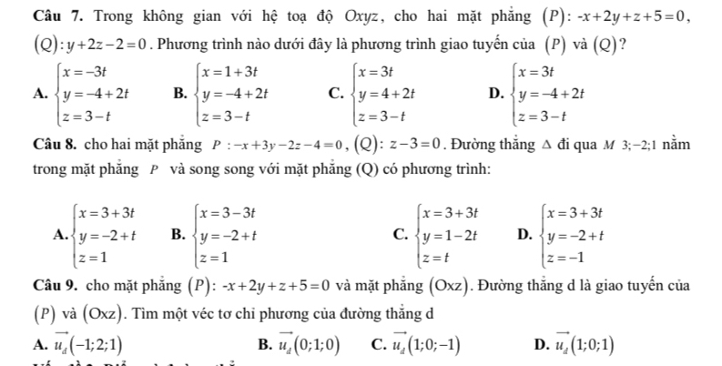 Trong không gian với hệ toạ độ Oxyz, cho hai mặt phẳng (P): -x+2y+z+5=0,
(Q):y+2z-2=0. Phương trình nào dưới đây là phương trình giao tuyến của (P) và (Q) ?
A. beginarrayl x=-3t y=-4+2t z=3-tendarray. B. beginarrayl x=1+3t y=-4+2t z=3-tendarray. C. beginarrayl x=3t y=4+2t z=3-tendarray. D. beginarrayl x=3t y=-4+2t z=3-tendarray.
Câu 8. cho hai mặt phăng P:-x+3y-2z-4=0 , (Q): z-3=0. Đường thắng △ di i qua M 3;−2;1 nằm
trong mặt phẳng P và song song với mặt phẳng (Q) có phương trình:
A. beginarrayl x=3+3t y=-2+t z=1endarray. B. beginarrayl x=3-3t y=-2+t z=1endarray. C. beginarrayl x=3+3t y=1-2t z=tendarray. D. beginarrayl x=3+3t y=-2+t z=-1endarray.
Câu 9. cho mặt phẳng (P): -x+2y+z+5=0 và mặt phắng (Oxz). Đường thăng d là giao tuyến của
(P) và (Oxz). Tìm một véc tơ chỉ phương của đường thẳng d
A. vector u_d(-1;2;1) B. vector u_d(0;1;0) C. vector u_d(1;0;-1) D. vector u_d(1;0;1)