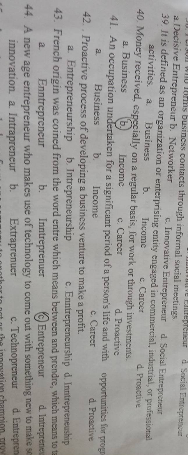 ltive Entrépréneur d. Social Entrepreneur
ll wild forms business contacts through informal social meetings.
a.Decisive Entrepreneur b. Networker c. Innovative Entrepreneur d. Social Entrepreneur
39. It is defined as an organization or enterprising entity engaged in commercial, industrial, or professional
activities. a. Business b. Income c. Career d. Proactive
40. Money received, especially on a regular basis, for work or through investments.
a. Business b Income c. Career d. Proactive
41. An occupation undertaken for a significant period of a person's life and with opportunities for progr
a. Business b. Income c. Career d. Proactive
42. . Proactive process of developing a business venture to make a profit.
a. Entrepreneurship b. Intrepreneurship c. Enntrepreneurship d. Inntrepreneuship
43. French origin was coined from the word entre which means between and prendre, which means to t
a. Enntrepreneur b. Inntreprenuer c Entrepreneur d. Intreprene
44. A new age entrepreneur who makes use of technology to come out with something new to make so
innovation. a. Intrapreneur Extraprenuer c. Technopreneur d. Entrepren
as th e innovation champion p rov